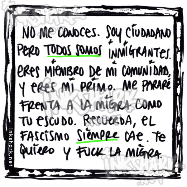 my handwriting: "No me conoces. Soy ciudadano pero todos somos inmigrantes. Eres miembrow de mi comunidad, y eres mi primo. Me pararé frenta a la migra como tu escudo. Recuerda, el fascismo siempre cae. Te quiero y fuck la migra."