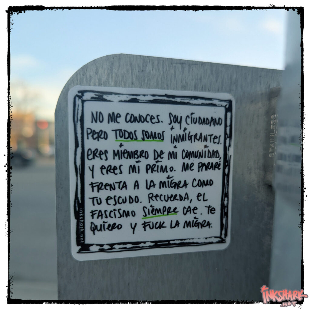 Photo of a sticker on a stoplight pole: my handwriting: "No me conoces. Soy ciudadano pero todos somos inmigrantes. Eres miembrow de mi comunidad, y eres mi primo. Me pararé frenta a la migra como tu escudo. Recuerda, el fascismo siempre cae. Te quiero y fuck la migra."
